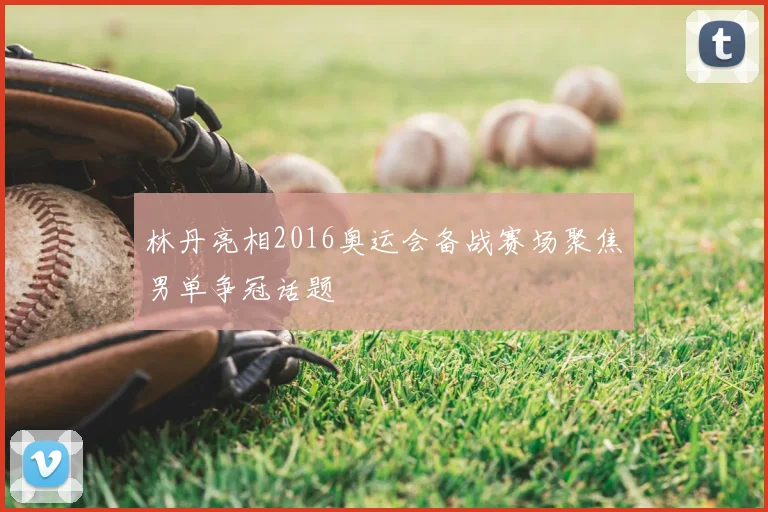 林丹亮相2016奥运会备战赛场聚焦男单争冠话题