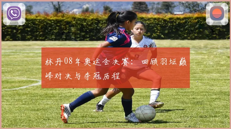 林丹08年奥运会决赛:回顾羽坛巅峰对决与夺冠历程