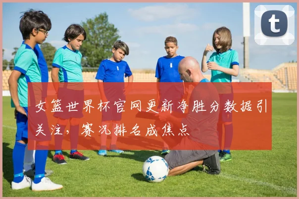 女篮世界杯官网更新净胜分数据引关注,赛况排名成焦点
