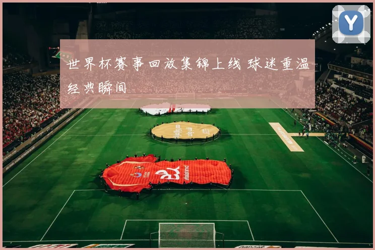 世界杯赛事回放集锦上线 球迷重温经典瞬间