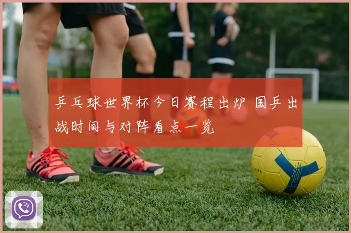 乒乓球世界杯今日赛程出炉 国乒出战时间与对阵看点一览