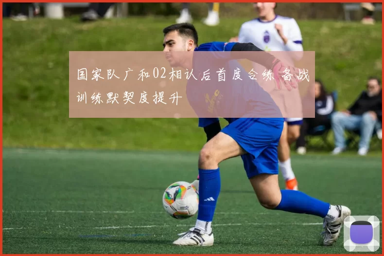 国家队广和02相认后首度合练 备战训练默契度提升