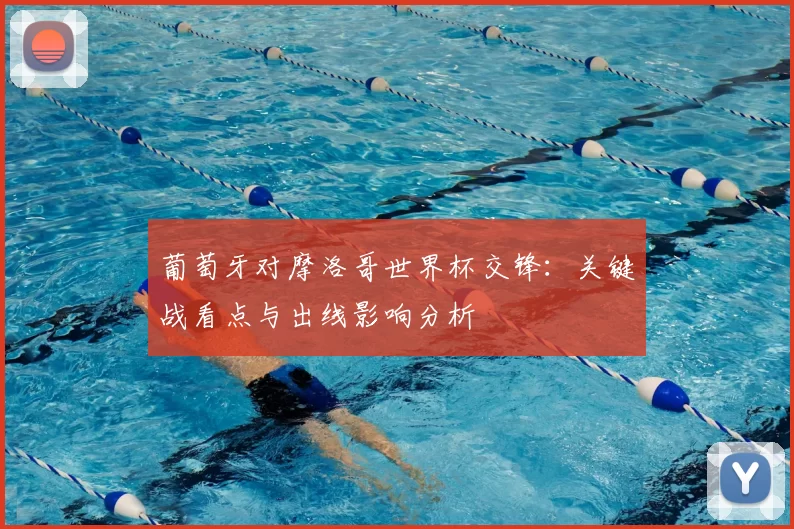 葡萄牙对摩洛哥世界杯交锋：关键战看点与出线影响分析