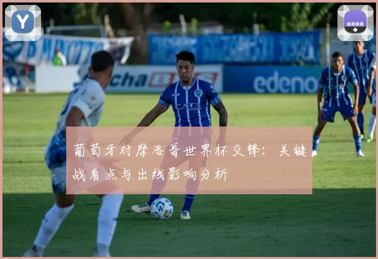 葡萄牙对摩洛哥世界杯交锋：关键战看点与出线影响分析