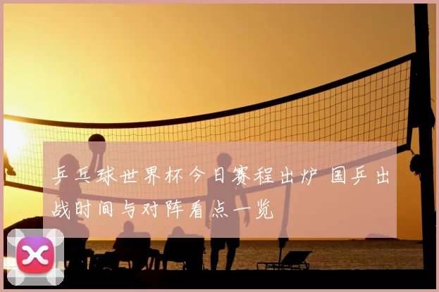 乒乓球世界杯今日赛程出炉 国乒出战时间与对阵看点一览