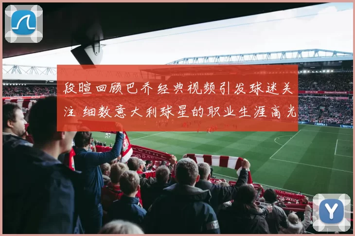 段暄回顾巴乔经典视频引发球迷关注 细数意大利球星的职业生涯高光