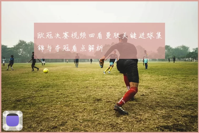 欧冠决赛视频回看曼联关键进球集锦与夺冠看点解析