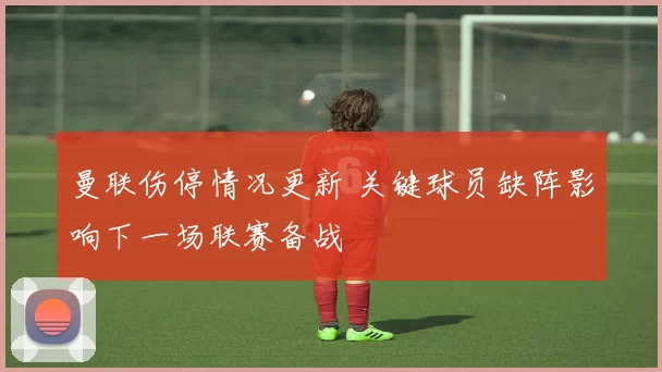 曼联伤停情况更新 关键球员缺阵影响下一场联赛备战