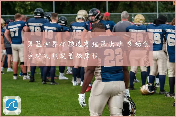 男篮世界杯预选赛结果出炉 多场焦点对决锁定晋级席位