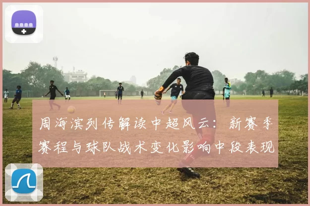 周海滨列传解读中超风云：新赛季赛程与球队战术变化影响中段表现
