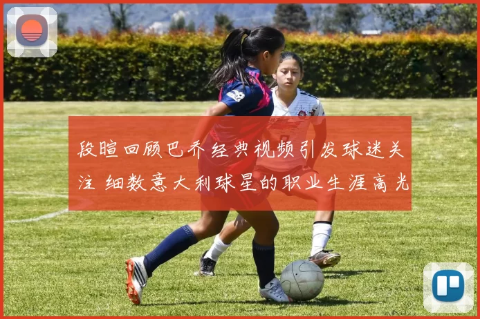 段暄回顾巴乔经典视频引发球迷关注 细数意大利球星的职业生涯高光