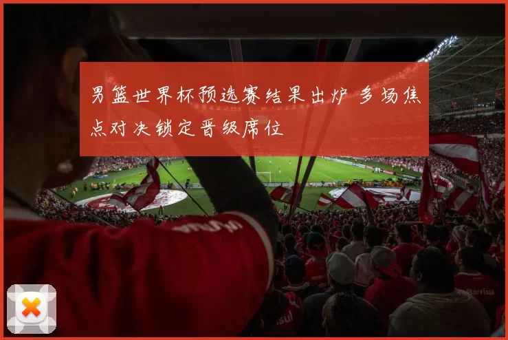 男篮世界杯预选赛结果出炉 多场焦点对决锁定晋级席位
