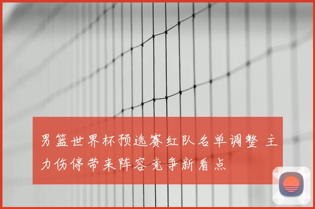 男篮世界杯预选赛红队名单调整 主力伤停带来阵容竞争新看点
